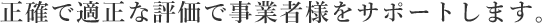 正確で適正な評価で事業者様をサポートします。