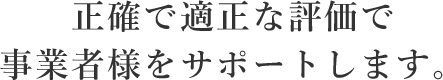 正確で適正な評価で事業者様をサポートします。